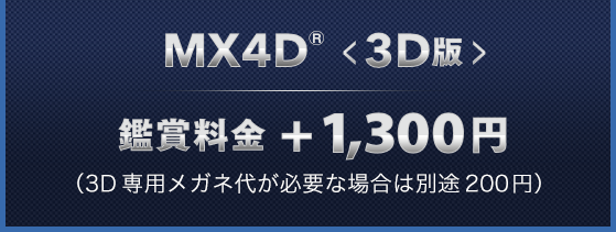 MX4D™<3D版> 鑑賞料金+1,300円 （3D専用メガネ代が必要な場合は別途200円）