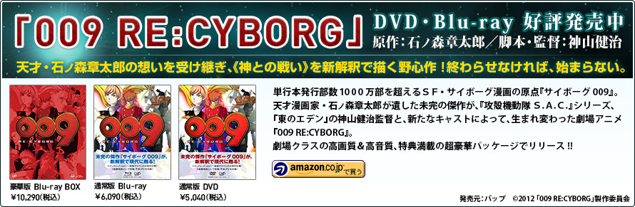 
『009 RE:CYBORG』Blu-ray&DVD好評発売中 原作：石ノ森章太郎／脚本・監督：神山健治 単行本発行部数１000万部を超えるＳＦ・サイボーグ漫画の原点『サイボーグ009』。
天才漫画家・石ノ森章太郎が遺した未完の傑作が、『攻殻機動隊 Ｓ.Ａ.Ｃ.』シリーズ、『東のエデン』の神山健治監督と、新たなキャストによって、生まれ変わった劇場アニメ『009 RE:CYBORG』。劇場クラスの高画質＆高音質、特典満載の超豪華パッケージでリリース!!