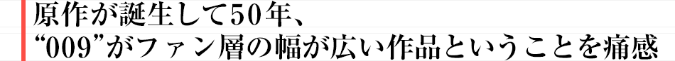 原作が誕生して50年、“009”がファン層の幅が広い作品ということを痛感