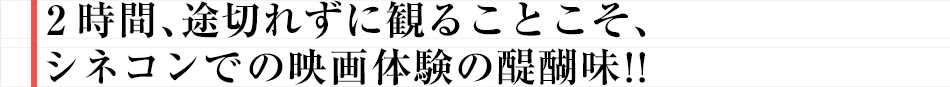 2時間、途切れずに観ることこそ、シネコンでの映画体験の醍醐味!!