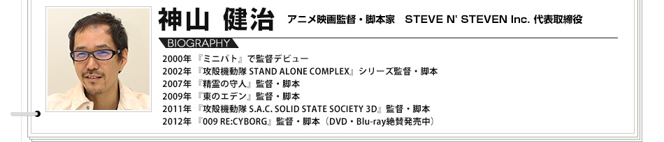 【VOICE02】神山健治　アニメ映画監督・脚本家  STEVE N' STEVEN Inc. 代表取締役／2000年 『ミニパト』で監督デビュー　2002年 『攻殻機動隊 STAND ALONE COMPLEX』シリーズ監督・脚本　2007年 『精霊の守人』監督・脚本　2009年 『東のエデン』監督・脚本　2011年 『攻殻機動隊 S.A.C. SOLID STATE SOCIETY 3D』監督・脚本　2012年 『009 RE:CYBORG』監督・脚本（DVD・Blu-ray絶賛発売中）