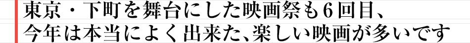 東京・下町を舞台にした映画祭も6回目、今年は本当によく出来た、楽しい映画が多いです