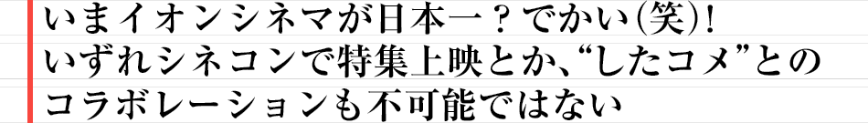 いまイオンシネマが日本一？　でかい（笑）！いずれシネコンで特集上映とか、“したコメ”とのコラボレーションも不可能ではない