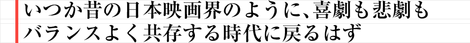 いつか昔の日本映画界のように、喜劇も悲劇もバランスよく共存する時代に戻るはず