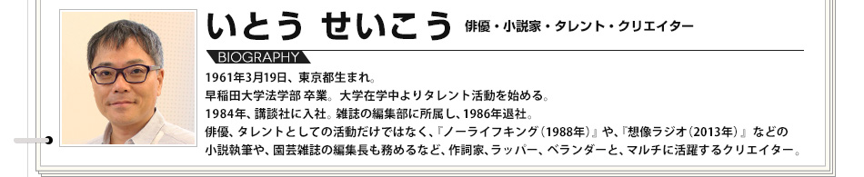 【VOICE03】いとうせいこう　俳優・小説家・タレント・クリエイター　1961年3月19日、東京都生まれ。早稲田大学法学部 卒業。大学在学中よりタレント活動を始める。1984年、講談社に入社。雑誌の編集部に所属し、1986年退社。俳優、タレントとしての活動だけではなく、『ノーライフキング（1988年）』や、『想像ラジオ（2013年）』などの小説執筆や、園芸雑誌の編集長も務めるなど、作詞家、ラッパー、ベランダーと、マルチに活躍するクリエイター。