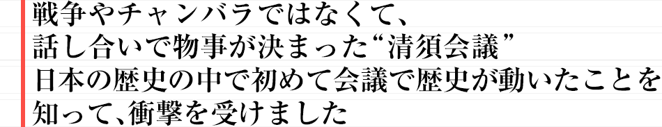 戦争やチャンバラではなくて、話し合いで物事が決まった“清須会議”日本の歴史の中で初めて会議で歴史が動いたことを知って、衝撃を受けました