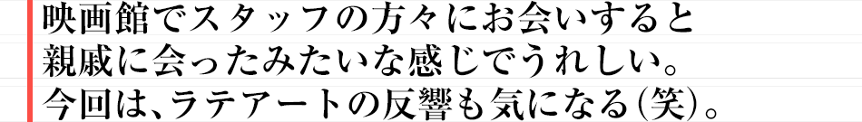 映画館でスタッフの方々にお会いすると親戚に会ったみたいな感じでうれしい。今回は、ラテアートの反響も気になる（笑）。