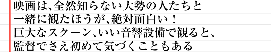 映画は、全然知らない大勢の人たちと一緒に観たほうが、絶対面白い！巨大なスクーン、いい音響設備で観ると、監督でさえ初めて気づくこともある