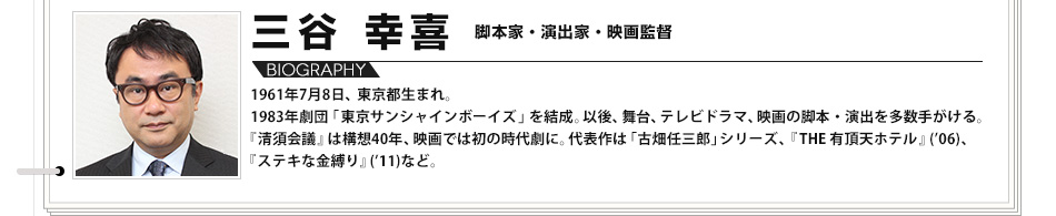 【VOICE04】三谷 幸喜　脚本家・演出家・映画監督　1961年7月8日、東京都生まれ。1983年劇団「東京サンシャインボーイズ」を結成。以後、舞台、テレビドラマ、映画の脚本・演出を多数手がける。『清須会議』は構想40年、映画では初の時代劇に。代表作は「古畑任三郎」シリーズ、『THE 有頂天ホテル』('06)、『ステキな金縛り』('11)など。