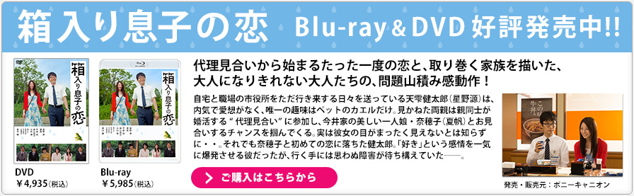 箱入り息子の恋 Blu-ray& DVD 好評発売中!! 代理見合いから始まるたった一度の恋と、取り巻く家族を描いた、大人になりきれない大人たちの、問題山積み感動作！ 自宅と職場の市役所をただ行き来する日々を送っている天雫健太郎（星野源）は、内気で愛想がなく、唯一の趣味はペットのカエルだけ。見かねた両親は親同士が婚活する“代理見合い”に参加し、今井家の美しい一人娘・奈穂子（夏帆）とお見合いするチャンスを掴んでくる。実は彼女の目がまったく見えないとは知らずに・・。それでも奈穂子と初めての恋に落ちた健太郎。「好き」という感情を一気に爆発させる彼だったが、行く手には思わぬ障害が待ち構えていた――。