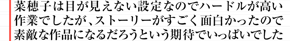 菜穂子は目が見えない設定なのでハードルが高い作業でしたが、ストーリーがすごく面白かったので素敵な作品になるだろうという期待でいっぱいでした