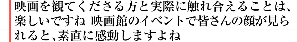 映画を観てくださる方と実際に触れ合えることは、楽しいですね　映画館のイベントで皆さんの顔が見られると、素直に感動しますよね