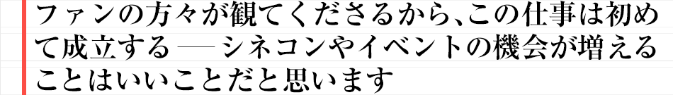 ファンの方々が観てくださるから、この仕事は初めて成立する――シネコンやイベントの機会が増えることはいいことだと思います