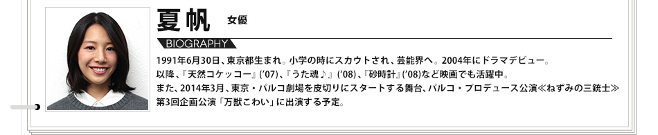 【VOICE05】夏帆 女優 1991年6月30日、東京都生まれ。小学の時にスカウトされ、芸能界へ。2004年にドラマデビュー。以降、『天然コケッコー』(’07)、『うた魂♪』(’08)、『砂時計』(’08)など映画でも活躍中。また、2014年3月、東京・パルコ劇場を皮切りにスタートする舞台、パルコ・プロデュース公演<<ねずみの三銃士>>第3回企画公演「万獣こわい」に出演する予定。