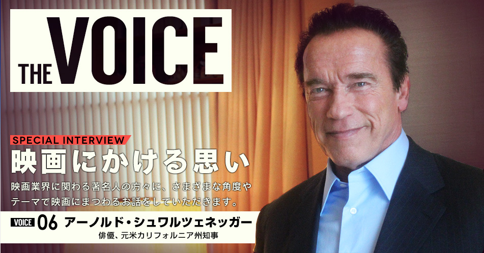 THE VOICE｜special interview：「映画にかける思い」映画業界に関わる著名人の方々に、さまざまな角度やテーマで映画にまつわるお話をしていただきます。／voice06 アーノルド・シュワルツェネッガー（俳優･元米カリフォルニア州知事）