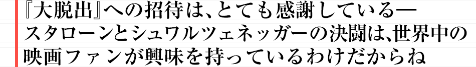 『大脱出』への招待は、とても感謝している―スタローンとシュワルツェネッガーの決闘は、世界中の映画ファンが興味を持っているわけだからね