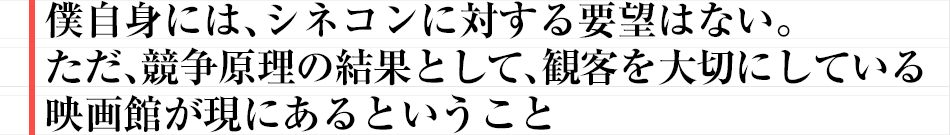 僕自身には、シネコンに対する要望はない。ただ、競争原理の結果として、観客を大切にしている映画館が現にあるということ