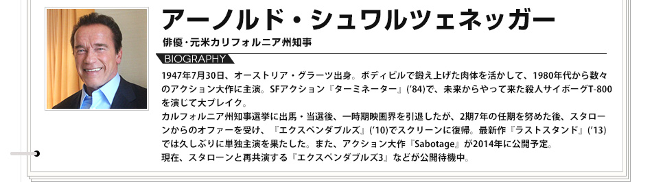 【VOICE06】アーノルド・シュワルツェネッガー 俳優･元米カリフォルニア州知事 1947年7月30日、オーストリア・グラーツ出身。ボディビルで鍛え上げた肉体を活かして、1980年代から数々のアクション大作に主演。SFアクション『ターミネーター』(84)で、未来からやって来た殺人サイボーグT-800を演じて大ブレイク。カルフォルニア州知事選挙に出馬・当選後、一時期映画界を引退したが、2期7年の任期を努めた後、スタローンからのオファーを受け、『エクスペンダブルズ』(10)でスクリーンに復帰。最新作『ラストスタンド』(13)では久しぶりに単独主演を果たした。また、アクション大作『Sabotage』が2014年に公開予定。現在、スタローンと再共演する『エクスペンダブルズ3』などが公開待機中。