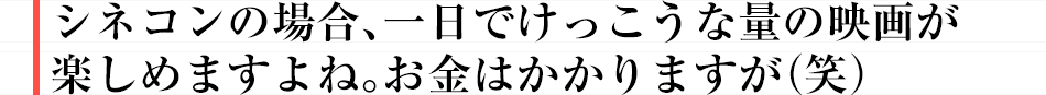 シネコンの場合、一日でけっこうな量の映画が楽しめますよね。お金はかかりますが（笑）