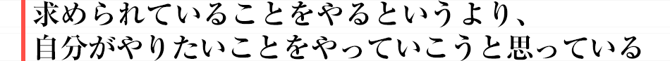 求められていることをやるというより、自分がやりたいことをやっていこうと思っている