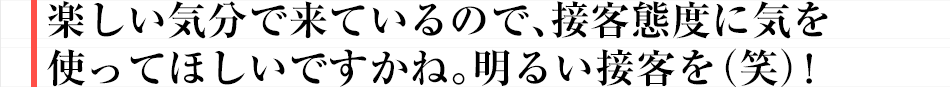 楽しい気分で来ているので、接客態度に気を使ってほしいですかね。明るい接客を（笑）！