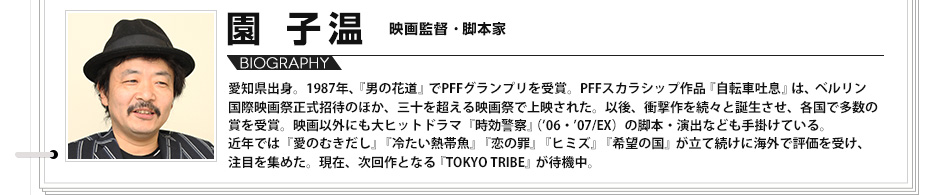 【VOICE09】園子温　映画監督・脚本家 愛知県出身。1987年、『男の花道』でPFFグランプリを受賞。PFFスカラシップ作品『自転車吐息』は、ベルリン国際映画祭正式招待のほか、三十を超える映画祭で上映された。以後、衝撃作を続々と誕生させ、各国で多数の賞を受賞。映画以外にも大ヒットドラマ『時効警察』（06・07/EX）の脚本・演出なども手掛けている。近年では『愛のむきだし』『冷たい熱帯魚』『恋の罪』『ヒミズ』『希望の国』が立て続けに海外で評価を受け、注目を集めた。現在、次回作となる『TOKYO TRIBE』が待機中。
