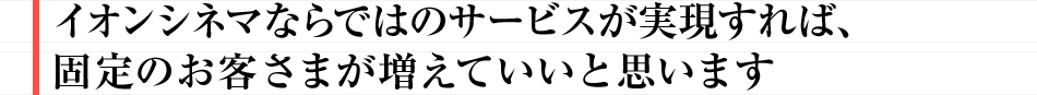 イオンシネマならではのサービスが実現すれば、固定のお客様が増えていいと思います