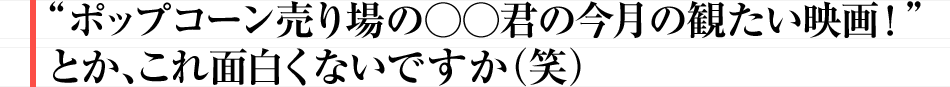 “ポップコーン売り場の○○君の今月の観たい映画！”とか、これ面白くないですか（笑）