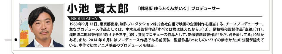 【VOICE10】小池賢太郎（『劇場版 ゆうとくんがいく』プロデューサー）／1968年9月12日、東京都出身。制作プロダクション株式会社白組で映画の企画制作を担当する、チーフプロデューサー。主なプロデュース作品としては、本木克英監督作品『すべては君に逢えたから』（13）、是枝裕和監督作品『奇跡』（11）、滝田洋二郎監督作品『釣りキチ三平』（09）、共同プロデュース作品として、新城毅彦監督作品『ただ、君を愛してる』（06）がある。また、2014年6月にはプロデュース作品である前田弘二監督作品『わたしのハワイの歩きかた』の公開が控えている。本作で初のアニメ映画のプロデュースを担当。