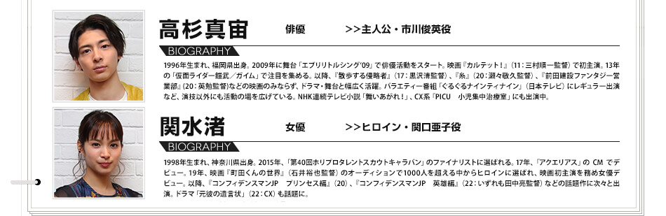 高杉真宙　俳優　（主人公・市川俊英役）1996年生まれ、福岡県出身。2009年に舞台「エブリリトルシング‘09」で俳優活動をスタート。映画『カルテット！』（11：三村順一監督）で初主演。13年の「仮面ライダー鎧武／ガイム」で注目を集める。以降、『散歩する侵略者』（17：黒沢清監督）、『糸』（20：瀬々敬久監督）、『前田建設ファンタジー営業部』(20：英勉監督)などの映画のみならず、ドラマ・舞台と幅広く活躍。バラエティー番組「ぐるぐるナインティナイン」（日本テレビ）にレギュラー出演など、演技以外にも活動の場を広げている。NHK連続テレビ小説「舞いあがれ！」、CX系「PICU　小児集中治療室」にも出演中。関水渚　女優　（ヒロイン・関口亜子役）1998年生まれ、神奈川県出身。2015年、「第40回ホリプロタレントスカウトキャラバン」のファイナリストに選ばれる。17年、「アクエリアス」の CM でデビュー。19年、映画『町田くんの世界』（石井裕也監督）のオーディションで1000人を超える中からヒロインに選ばれ、映画初主演を務め女優デビュー。以降、『コンフィデンスマンJP　プリンセス編』（20）、『コンフィデンスマンJP　英雄編』（22：いずれも田中亮監督）などの話題作に次々と出演。ドラマ「元彼の遺言状」（22：CX）も話題に。