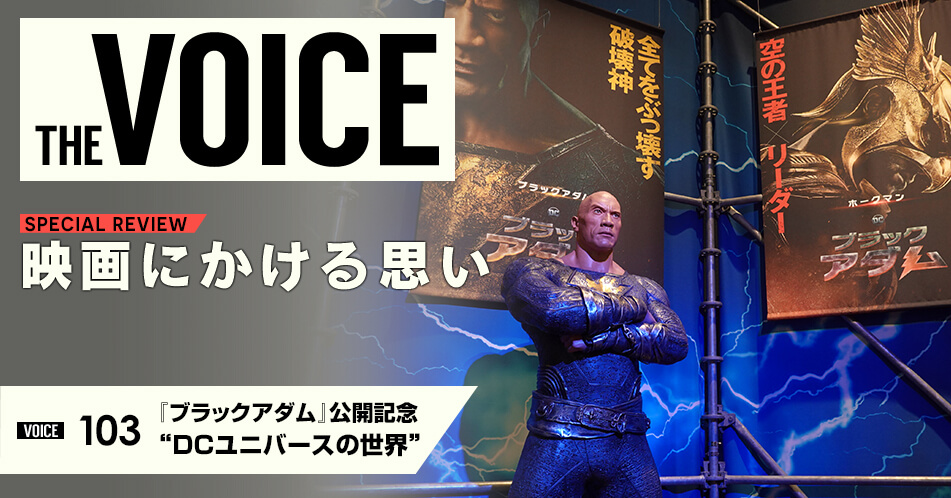 THE VOICE｜special interview：「映画にかける思い」映画業界に関わる著名人の方々に、さまざまな角度やテーマで映画にまつわるお話をしていただきます。／VOICE103 ブラックアダム 公開記念 DCユニバースの世界