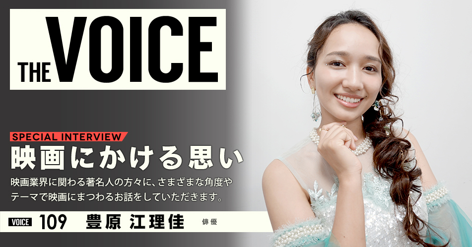 THE VOICE｜special interview：「映画にかける思い」映画業界に関わる著名人の方々に、さまざまな角度やテーマで映画にまつわるお話をしていただきます。／voice109 俳優 豊原江理佳