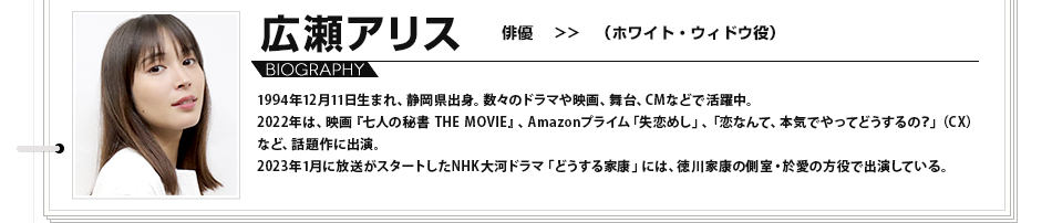 広瀬アリス　俳優 （ホワイト・ウィドウ役） 1994年12月11日生まれ、静岡県出身。数々のドラマや映画、舞台、CMなどで活躍中。2022年は、映画『七人の秘書 THE MOVIE』、Amazonプライム「失恋めし」、「恋なんて、本気でやってどうするの？」（CX）など、話題作に出演。2023年1月に放送がスタートしたNHK大河ドラマ「どうする家康」には、徳川家康の側室・於愛の方役で出演している。