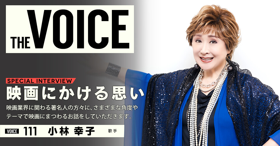 THE VOICE｜special interview：「映画にかける思い」映画業界に関わる著名人の方々に、さまざまな角度やテーマで映画にまつわるお話をしていただきます。／voice111 歌手 小林幸子