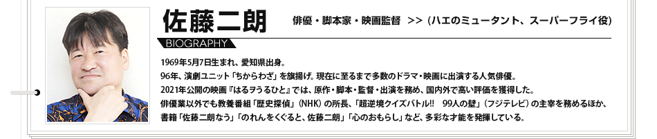 佐藤二朗　俳優・脚本家・映画監督 （ハエのミュータント、スーパーフライ役） 1969年5月7日生まれ、愛知県出身。96年、演劇ユニット「ちからわざ」を旗揚げ。現在に至るまで多数のドラマ・映画に出演する人気俳優。2021年公開の映画『はるヲうるひと』では、原作・脚本・監督・出演を務め、国内外で高い評価を獲得した。俳優業以外でも教養番組「歴史探偵」（NHK）の所長、「超逆境クイズバトル!!　99人の壁」（フジテレビ）の主宰を務めるほか、書籍「佐藤二朗なう」「のれんをくぐると、佐藤二朗」「心のおもらし」など、多彩な才能を発揮している。