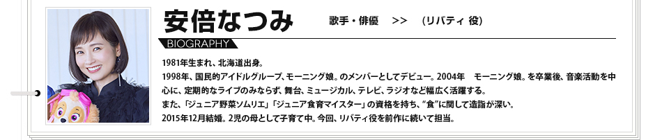 安倍なつみ　歌手・俳優　（リバティ 役）1981年生まれ、北海道出身。1998年、国民的アイドルグループ、モーニング娘。のメンバーとしてデビュー。2004年　モーニング娘。を卒業後、音楽活動を中心に、定期的なライブのみならず、舞台、ミュージカル、テレビ、ラジオなど幅広く活躍する。また、「ジュニア野菜ソムリエ」「ジュニア食育マイスター」の資格を持ち、“食”に関して造詣が深い。2015年12月結婚。2児の母として子育て中。今回、リバティ役を前作に続いて担当。