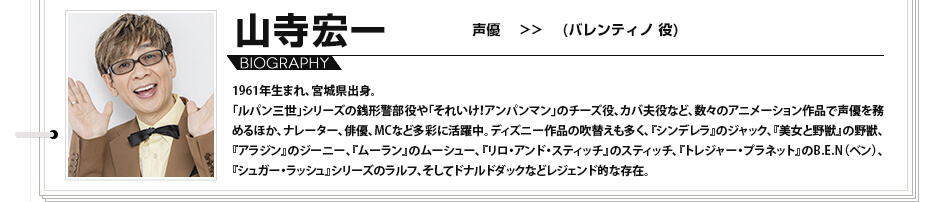 山寺宏一　声優　（バレンティノ 役）1961年生まれ、宮城県出身。「ルパン三世」シリーズの銭形警部役や「それいけ！アンパンマン」のチーズ役、カバ夫役など、数々のアニメーション作品で声優を務めるほか、ナレーター、俳優、MCなど多彩に活躍中。ディズニー作品の吹替えも多く、『シンデレラ』のジャック、『美女と野獣』の野獣、『アラジン』のジーニー、『ムーラン』のムーシュー、『リロ・アンド・スティッチ』のスティッチ、『トレジャー・プラネット』のB.E.N（ベン）、『シュガー・ラッシュ』シリーズのラルフ、そしてドナルドダックなどレジェンド的な存在。