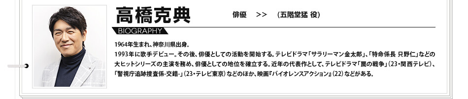 高橋克典　俳優　（五階堂猛 役）1964年生まれ、神奈川県出身。1993年に歌手デビュー。その後、俳優としての活動を開始する。テレビドラマ「サラリーマン金太郎」、「特命係長 只野仁」などの大ヒットシリーズの主演を務め、俳優としての地位を確立する。近年の代表作として、テレビドラマ「罠の戦争」（23・関西テレビ）、「警視庁追跡捜査係-交錯-」（23・テレビ東京）などのほか、映画『バイオレンスアクション』（22）などがある。