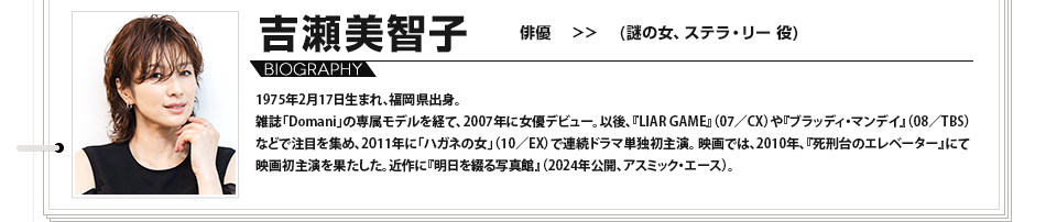 吉瀬美智子 俳優 謎の女、ステラ・リー役 1975年2月17日生まれ、福岡県出身。雑誌「Domani」の専属モデルを経て、2007年に女優デビュー。以後、『LIAR GAME』（07／CX）や『ブラッディ・マンデイ』（08／TBS）などで注目を集め、2011年に「ハガネの女」（10／EX）で連続ドラマ単独初主演。映画では、2010年、『死刑台のエレベーター』にて映画初主演を果たした。近作に『明日を綴る写真館』（2024年公開、アスミック・エース）。