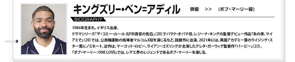 キングズリー・ベン＝アディル 俳優 ボブ・マーリー役 1986年生まれ、イギリス出身。ドラマシリーズ「ザ・コミー・ルール 元FBI長官の告白」（20）でバラク・オバマ役、レジーナ・キングの監督デビュー作品『あの夜、マイアミで』（20）では、公民権運動の指導者マルコムX役を演じるなど、話題作に出演。2021年には、英国アカデミー賞のライジング・スター賞にノミネート。近作は、マーゴット・ロビー、ライアン・ゴズリングが主演したグレタ・ガーウィグ監督作『バービー』（23）。『ボブ・マーリー：ONE LOVE』では、レゲエ界のレジェンドであるボブ・マーリーを演じる。