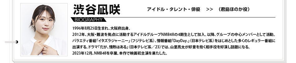 渋谷凪咲　アイドル・タレント・俳優　（君島ほのか役） 1996年8月25日生まれ、大阪府出身。2012年、大阪・難波を拠点に活動するアイドルグループNMB48の4期生として加入。以降、グループの中心メンバーとして活動。バラエティ番組「イタズラジャーニー」（フジテレビ系）、情報番組「DayDay.」（日本テレビ系）をはじめとした多くのレギュラー番組に出演する。ドラマ「だが、情熱はある」（日本テレビ系／23）では、山里亮太が好意を抱く相手役を好演し話題になる。2023年12月、NMB48を卒業。本作で映画初主演を果たした。