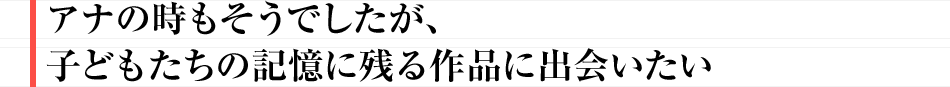 アナの時もそうでしたが、子どもたちの記憶に残る作品に出会いたい