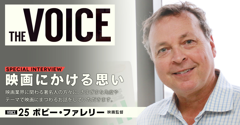 THE VOICE｜special interview：「映画にかける思い」映画業界に関わる著名人の方々に、さまざまな角度やテーマで映画にまつわるお話をしていただきます。／VOICE25 監督 ボビー・ファレリー