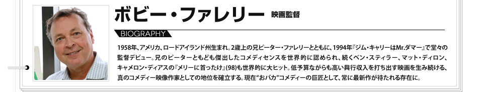 
							プロフィール　ボビー・ファレリー　映画監督 1958年、アメリカ、ロードアイランド州生まれ。2歳上の兄ピーター・ファレリーとともに、1994年『ジム・キャリーはMr.ダマー』で堂々の監督デビュー。兄のピーターともども傑出したコメディセンスを世界的に認められ、続くベン・スティラー、マット・ディロン、キャメロン・ディアスの『メリーに首ったけ』(98)も世界的に大ヒット。低予算ながらも高い興行収入を打ち出す映画を生み続ける、真のコメディー映像作家としての地位を確立する。現在“おバカ”コメディーの巨匠として、常に最新作が待たれる存在に。