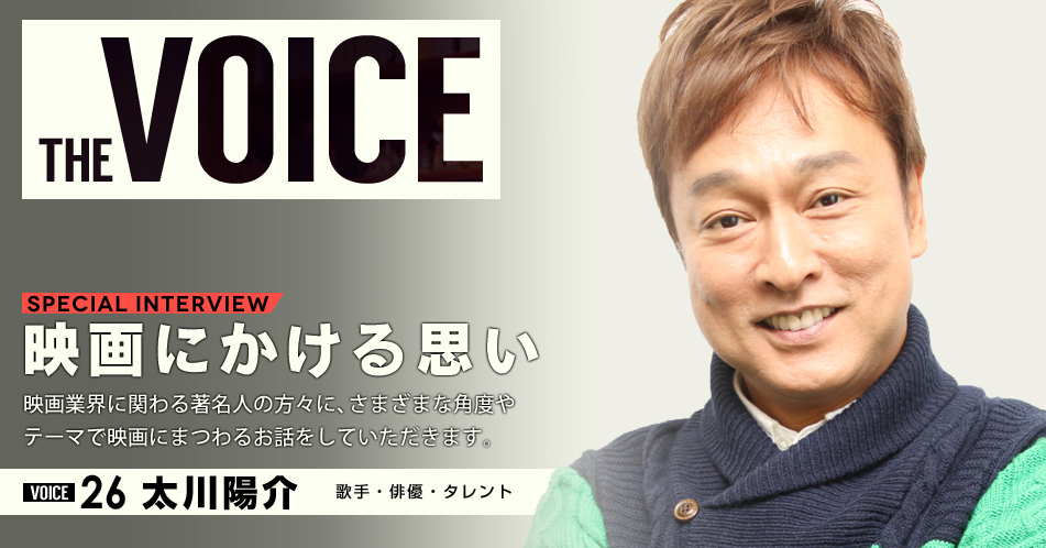 THE VOICE｜special interview：「映画にかける思い」映画業界に関わる著名人の方々に、さまざまな角度やテーマで映画にまつわるお話をしていただきます。／VOICE26 歌手、俳優、タレント 太川陽介