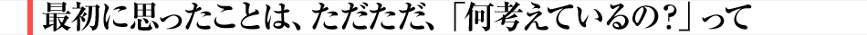 最初に思ったことは、ただただ、「何考えているの？」って