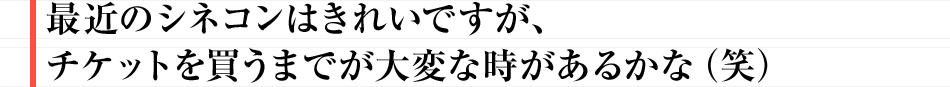 最近のシネコンはきれいですが、チケットを買うまでが大変な時があるかな（笑）