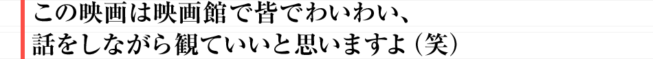 この映画は映画館で皆でわいわい、話をしながら観ていいと思いますよ（笑）