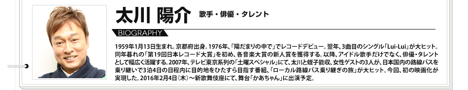 
							プロフィール　太川陽介　歌手、俳優、タレント 1959年1月13日生まれ。京都府出身。1976年、「陽だまりの中で」でレコードデビュー。翌年、3曲目のシングル「Lui-Lui」が大ヒット。同年暮れの「第19回日本レコード大賞」を初め、各音楽大賞の新人賞を獲得する。以降、アイドル歌手だけでなく、俳優・タレントとして幅広く活躍する。2007年、テレビ東京系列の「土曜スペシャル」にて、太川と蛭子能収、女性ゲストの3人が、日本国内の路線バスを乗り継いで3泊4日の日程内に目的地をひたすら目指す番組、「ローカル路線バス乗り継ぎの旅」が大ヒット。今回、初の映画化が実現した。2016年2月4日（木）～新歌舞伎座にて、舞台「かあちゃん」に出演予定。