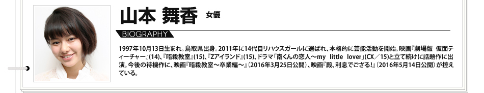 
							山本舞香 女優 1997年10月13日生まれ。鳥取県出身。2011年に14代目リハウスガールに選ばれ、本格的に芸能活動を開始。映画『劇場版 仮面ティーチャー』(14)、『暗殺教室』(15)、『Zアイランド』(15)、ドラマ「南くんの恋人～my little lover」(CX／15)と立て続けに話題作に出演。今後の待機作に、映画『暗殺教室～卒業編～』（2016年3月25日公開）、映画『殿、利息でござる！』（2016年5月14日公開）が控えている。